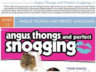 Extract taken from the back of the  Angus   Thongs and Perfect snogging   DVD On the verge of turning 15, grown up to be Georgia sets her sights on the new guy at school, “gorgeous sex god” Robbie, band member of the Stiff Dylans. Unfortunately, Robbie happens to be already dating Georgia's evil arch enemy: blonde and perfect Lindsay. With the help of her well meaning but clueless parents, her flamboyantly dressed cat Angus and her girl posse the Ace Gang, Georgia sets her mad schemes in motion to nab a snogtastic boyfriend and have the best birthday ever! ANGUS THONGS AND PERFECT SNOGGING RATED 12 