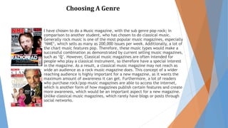 Choosing A Genre 
I have chosen to do a Music magazine, with the sub genre pop rock; in 
comparison to another student, who has chosen to do classical music. 
Generally rock music is one of the most popular music magazines, especially 
‘NME‘, which sells as many as 200,000 issues per week. Additionally, a lot of 
the chart music features pop. Therefore, these music types would make a 
successful combination as demonstrated by current selling music magazines, 
such as ‘Q’. However, Classical music magazines are often intended for 
people who play a classical instrument, so therefore have a special interest 
in the magazine. As a result, a classical music magazine may not reach as 
wide an audience as a rock music magazine does. This concept of a wider 
reaching audience is highly important for a new magazine, as it wants the 
maximum amount of awareness it can get. Furthermore, a lot of readers 
who purchase rock/pop music magazines are able to access the internet, 
which is another form of how magazines publish certain features and create 
more awareness, which would be an important aspect for a new magazine. 
Unlike classical music magazines, which rarely have blogs or posts through 
social networks. 
 
