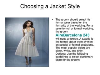 Choosing a Jacket Style

            •   The groom should select his
                formal wear based on the
                formality of the wedding. For a
                semi-formal or formal wedding,
                the groom
                AireBarcelona 243
                will need a tuxedo. A tuxedo is
                the formal jacket worn by men
                on special or formal occasions.
                The most popular colors are
                black, white, and gray.
                Options: Use the following
                guidelines to select customary
                attire for the groom:
 