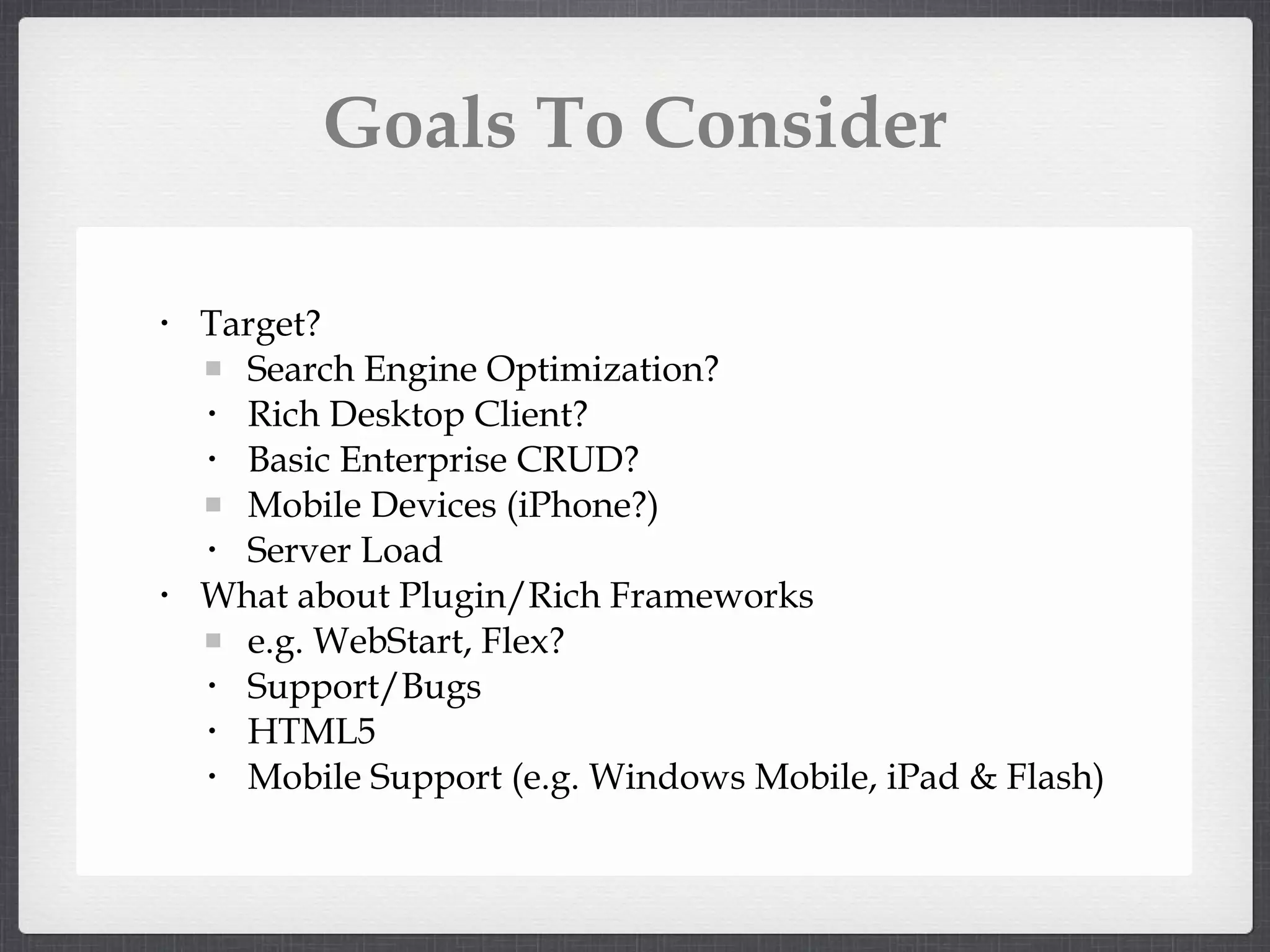 Goals To Consider Target? Search Engine Optimization? Rich Desktop Client? Basic Enterprise CRUD? Mobile Devices (iPhone?) Server Load What about Plugin/Rich Frameworks e.g. WebStart, Flex? Support/Bugs HTML5 Mobile Support (e.g. Windows Mobile, iPad & Flash)