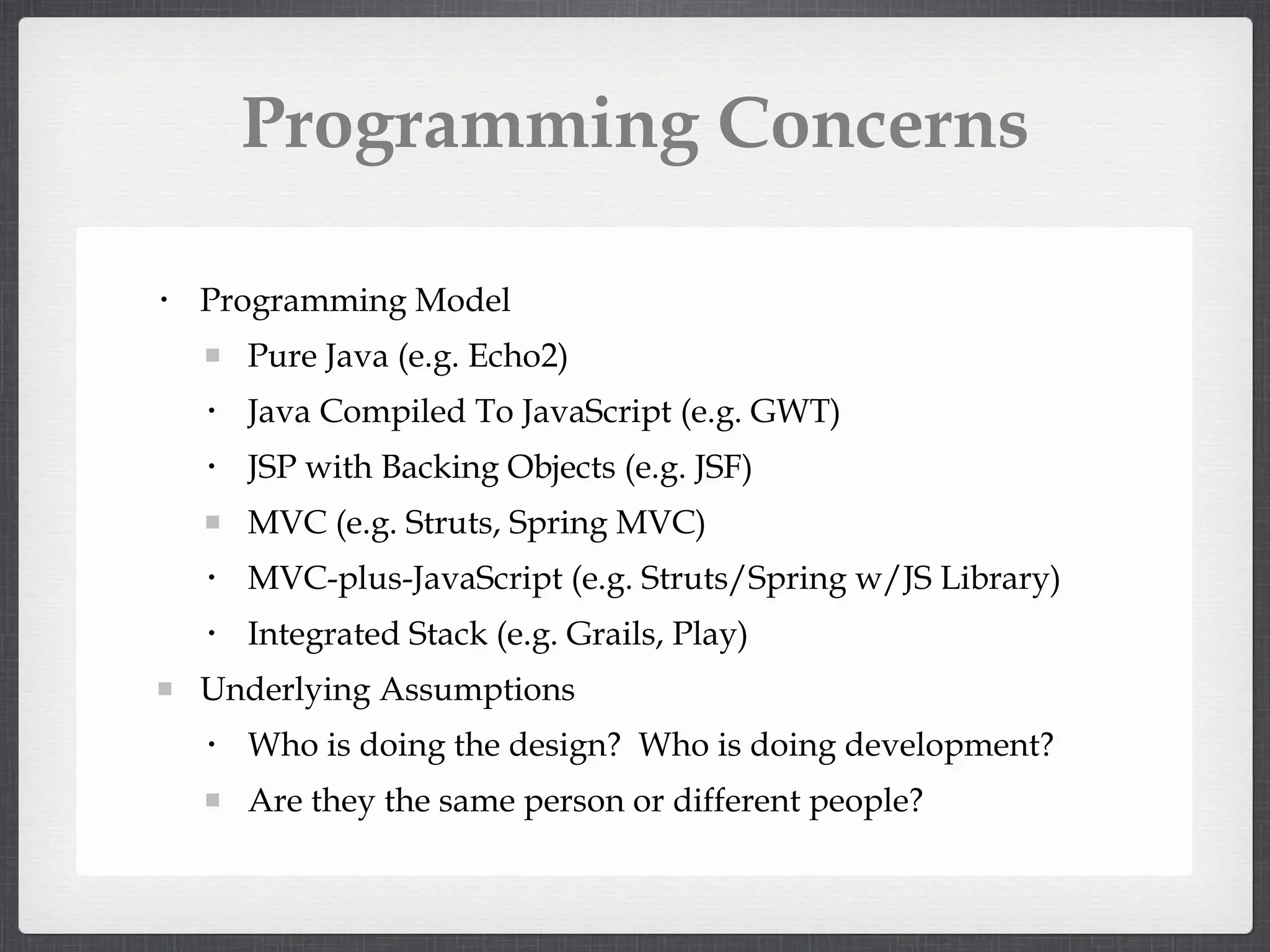 Programming Concerns Programming Model Pure Java (e.g. Echo2) Java Compiled To JavaScript (e.g. GWT) JSP with Backing Objects (e.g. JSF) MVC (e.g. Struts, Spring MVC) MVC-plus-JavaScript (e.g. Struts/Spring w/JS Library) Integrated Stack (e.g. Grails, Play) Underlying Assumptions Who is doing the design? Who is doing development? Are they the same person or different people?