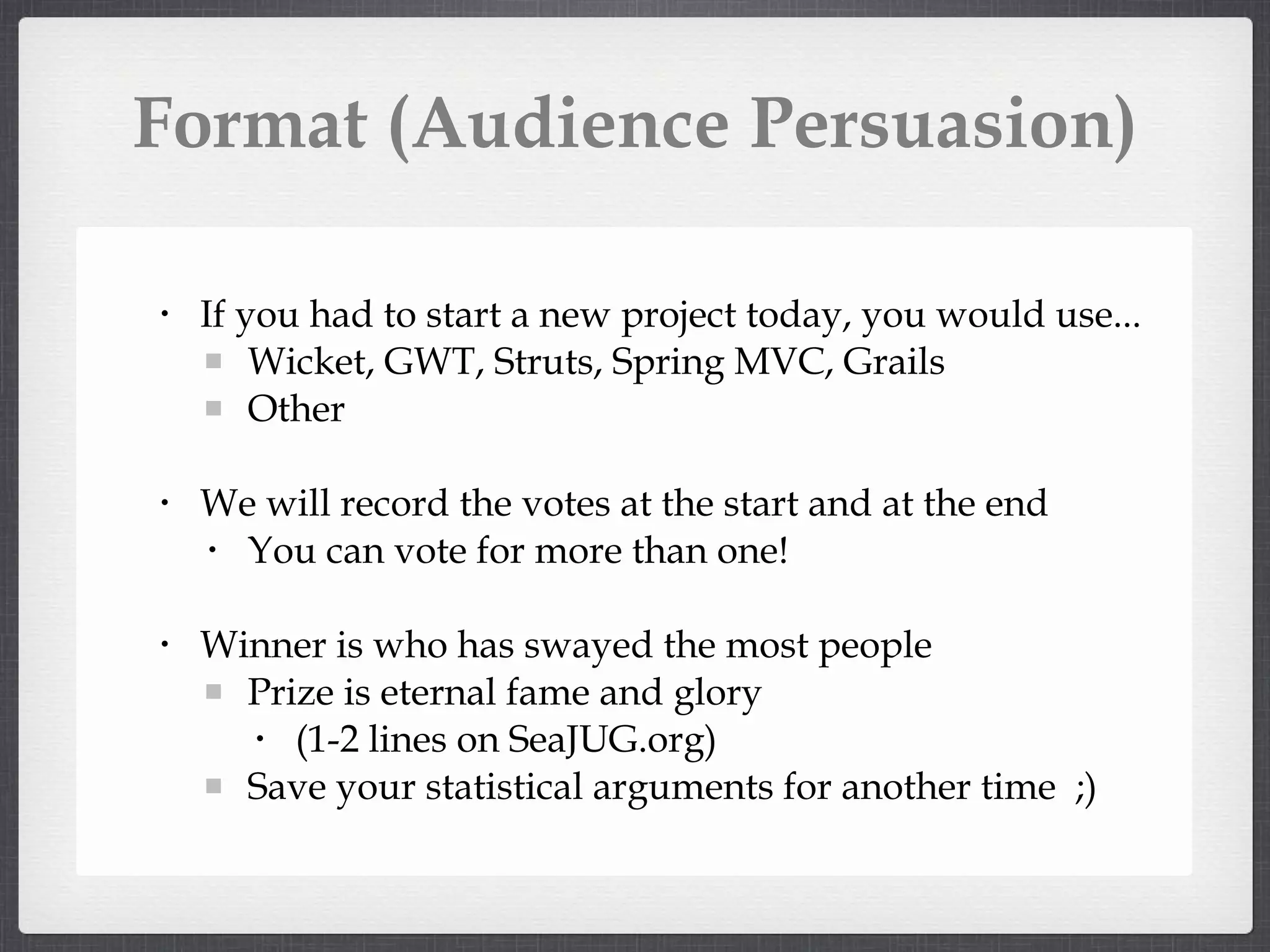 Format (Audience Persuasion) If you had to start a new project today, you would use... Wicket, GWT, Struts, Spring MVC, Grails Other We will record the votes at the start and at the end You can vote for more than one! Winner is who has swayed the most people Prize is eternal fame and glory (1-2 lines on SeaJUG.org) Save your statistical arguments for another time ;)