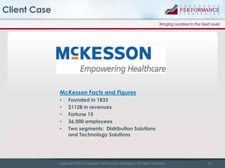 Client Case

McKesson Facts and Figures
•
•
•
•
•

Founded in 1833
$112B in revenues
Fortune 15
36,000 employees
Two segments: Distribution Solutions
and Technology Solutions

Copyright 2013 Corporate Performance Strategies. All rights reserved.

13

 