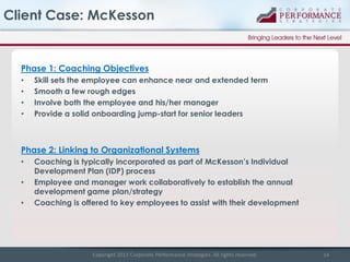 Client Case: McKesson

Phase 1: Coaching Objectives
•
•
•
•

Skill sets the employee can enhance near and extended term
Smooth a few rough edges
Involve both the employee and his/her manager
Provide a solid onboarding jump-start for senior leaders

Phase 2: Linking to Organizational Systems
•
•
•

Coaching is typically incorporated as part of McKesson’s Individual
Development Plan (IDP) process
Employee and manager work collaboratively to establish the annual
development game plan/strategy
Coaching is offered to key employees to assist with their development

Copyright 2013 Corporate Performance Strategies. All rights reserved.

14

 