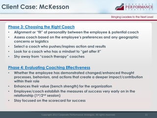 Client Case: McKesson
Phase 3: Choosing the Right Coach
•
•
•
•
•

Alignment or “fit” of personality between the employee & potential coach
Assess coach based on the employee’s preferences and any geographic
concerns or logistics
Select a coach who pushes/inspires action and results
Look for a coach who has a mindset to “get after it”
Shy away from “coach therapy” coaches

Phase 4: Evaluating Coaching Effectiveness
•

•
•

•

Whether the employee has demonstrated changed/enhanced thought
processes, behaviors, and actions that create a deeper impact/contribution
within their role
Enhances their value (bench strength) for the organization
Employee/coach establish the measures of success very early on in the
relationship (1st/2nd session)
Stay focused on the scorecard for success

Copyright 2013 Corporate Performance Strategies. All rights reserved.

15

 