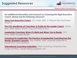 Suggested Resources

For additional information and research on Choosing the Right Executive
Coach, please see the following resources:
Using Your Executive Coach, CCL Press, 2001, E. Wayne Hart and Karen
Kirkland
The CCL Handbook of Coaching: A Guide for the Leader Coach, JosseyBass, 2006, Editors: Sharon Ting and Peter Scisco
Leadership Coaching: When It's Right and When You're Ready, CCL
Press, 2008, Douglas Riddle
Coaching for Leadership: The Practice of Leadership Coaching from the
World's Greatest Coaches, 2ed, Pfeiffer, 2005, Marshall Goldsmith &
Laurence S. Lyons (Editors)
International Coaching Federation offers coaching competencies,
codes of ethics, credentialing programs, etc.

Copyright 2013 Corporate Performance Strategies. All rights reserved.

16

 