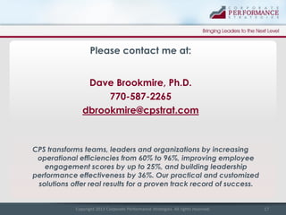 Please contact me at:
Dave Brookmire, Ph.D.
770-587-2265
dbrookmire@cpstrat.com

CPS transforms teams, leaders and organizations by increasing
operational efficiencies from 60% to 96%, improving employee
engagement scores by up to 25%, and building leadership
performance effectiveness by 36%. Our practical and customized
solutions offer real results for a proven track record of success.

Copyright 2013 Corporate Performance Strategies. All rights reserved.

17

 