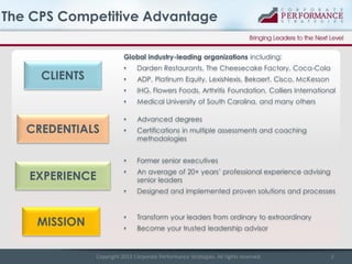 The CPS Competitive Advantage
Global industry-leading organizations including:
•

•

•

Advanced degrees

•

Certifications in multiple assessments and coaching
methodologies
Former senior executives

•

An average of 20+ years’ professional experience advising
senior leaders

•

MISSION

Medical University of South Carolina, and many others

•

Designed and implemented proven solutions and processes

•

Transform your leaders from ordinary to extraordinary

•

EXPERIENCE

IHG, Flowers Foods, Arthritis Foundation, Colliers International

•

CREDENTIALS

ADP, Platinum Equity, LexisNexis, Bekaert, Cisco, McKesson

•

CLIENTS

Darden Restaurants, The Cheesecake Factory, Coca-Cola

Become your trusted leadership advisor

Copyright 2013 Corporate Performance Strategies. All rights reserved.

2

 