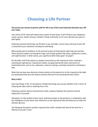 Choosing a Life Partner
The person you choose to partner with for life is one of the most important decisions you will
ever make.
Your choice of life mate will impact every aspect of your being. It will influence your happiness,
career success, health, finances, children, friends and family, so it’s not a decision you want to
take lightly.
Choosing someone that brings out the best in you and adds a sense of joy and ease to your life
is essential to your emotional and physical well being.
Many people put an emphasis on the practical aspect of choosing the right long-term partner.
These practical matters are founded in logic and include qualities like status, profession, income
and sophistication. In other words, your significant other looks good “on paper”.
On the other end of the spectrum, people concentrate on the impractical traits involved in
selecting the right person. Impractical matters are governed by the heart and consist of
relationship traits such as fun, adventure, romance, having a soulmate connection and being in
love.
When the you base your decision almost entirely on the practical or on the impractical the odds
are pretty great that you will choose someone that won’t end up being the best choice.
Why is that?
Like most things in life, it’s the balance of both that brings real success whether it be in terms of
choosing the ideal mate or anything else in life.
Choosing a partner whose characteristics strike a balance between the practical and the
impractical is essential.
Ultimately, it’s the wisdom of your mind, otherwise known as the practical, in combination with
the intelligence of your heart, also referred to as the impractical that will allow you to make the
ultimate decision.
The following life partner qualities represent the mind’s wisdom with that of the heart for a
lifetime of success in love:
 