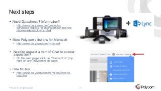© Polycom, Inc. All rights reserved. 15
Next steps
• Need Datasheets? Information?
− http://www.polycom.com/products-
services/products-for-microsoft/conference-
phones-microsoft-lync.html
• More Polycom solutions for Microsoft
− http://www.polycom.com/microsoft
• Need to request a demo? Chat to answer
a question?
− On the web page, click on “Contact Us” (top
right on any Polycom web page)
• How to Buy
− http://www.polycom.com/company/how-to-
buy.html
 