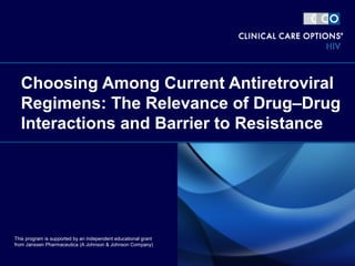 Choosing Among Current Antiretroviral
Regimens: The Relevance of Drug–Drug
Interactions and Barrier to Resistance
This program is supported by an independent educational grant
from Janssen Pharmaceutica (A Johnson & Johnson Company)
 
