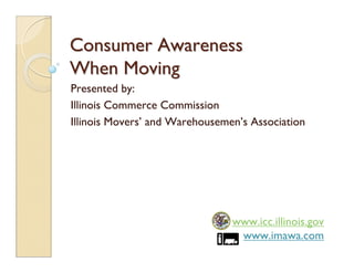 Consumer Awareness
When Moving
Presented by:
Illinois Commerce Commission
Illinois Movers’ and Warehousemen’s Association




                                www.icc.illinois.gov
                                 www.imawa.com
 