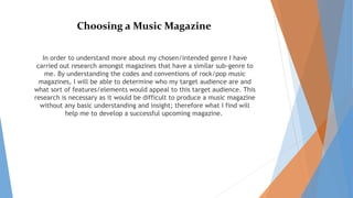 Choosing a Music Magazine
In order to understand more about my chosen/intended genre I have
carried out research amongst magazines that have a similar sub-genre to
me. By understanding the codes and conventions of rock/pop music
magazines, I will be able to determine who my target audience are and
what sort of features/elements would appeal to this target audience. This
research is necessary as it would be difficult to produce a music magazine
without any basic understanding and insight; therefore what I find will
help me to develop a successful upcoming magazine.
 