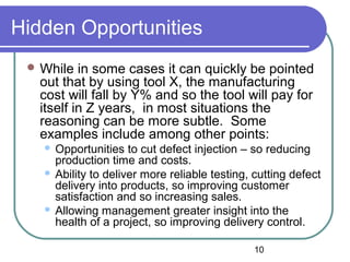 10
Hidden Opportunities
 While in some cases it can quickly be pointed
out that by using tool X, the manufacturing
cost will fall by Y% and so the tool will pay for
itself in Z years, in most situations the
reasoning can be more subtle. Some
examples include among other points:
 Opportunities to cut defect injection – so reducing
production time and costs.
 Ability to deliver more reliable testing, cutting defect
delivery into products, so improving customer
satisfaction and so increasing sales.
 Allowing management greater insight into the
health of a project, so improving delivery control.
 