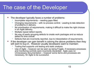 13
The case of the Developer
 The developer typically faces a number of problems:
 Incomplete requirements – needing gaps filled.
 Changing requirements – with no process control. Leading to late detection
of problems in delivery.
 No prioritisation of requirements, making it difficult to make the right choices
in an Agile delivery.
 Multiple repeat defect reports.
 No way of easily grouping defects to create work packages and so reduce
defect fix time overall.
 Defects that are incorrectly reported, due to interpretation of requirements.
 If the developer can gain benefit in solving the above problems then they
will want to buy-in. However usually developers want to maintain:
 Tooling that supports unit testing and static analysis.
 Use of Agile – however can be seen as being Fragile, if necessary processes
and monitoring controls were incorrectly discarded. Agile uses no
Unnecessary documentation – however some items and processes are
necessary, for Agile to be successful.
 
