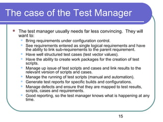 15
The case of the Test Manager
 The test manager usually needs far less convincing. They will
want to:
 Bring requirements under configuration control.
 See requirements entered as single logical requirements and have
the ability to link sub-requirements to the parent requirement.
 Have well structured test cases (test vector values).
 Have the ability to create work packages for the creation of test
scripts.
 Manage up issue of test scripts and cases and link results to the
relevant version of scripts and cases.
 Manage the running of test scripts (manual and automation).
 Generate test reports for specific builds and configurations.
 Manage defects and ensure that they are mapped to test results,
scripts, cases and requirements.
 Good reporting, so the test manager knows what is happening at any
time.
 
