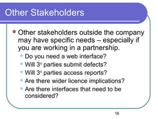 16
Other Stakeholders
Other stakeholders outside the company
may have specific needs – especially if
you are working in a partnership.
Do you need a web interface?
Will 3rd
parties submit defects?
Will 3rd
parties access reports?
Are there wider licence implications?
Are there interfaces that need to be
considered?
 