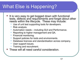 17
What Else is Happening?
 It is very easy to get bogged down with functional
tests, defects and requirements and forget about other
needs within the lifecycle. These may include:
 Use of unit test supporting tools for developers.
 Risk analysis.
 Automation needs – including GUI and Performance.
 Reporting to higher management and QA.
 Financial monitoring.
 Support policies for tools and environments.
 Database licences and standardisation across company.
 User support issues.
 Training and recruitment.
 These will all need careful consideration.
 