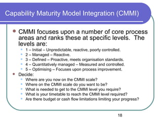 18
Capability Maturity Model Integration (CMMI)
 CMMI focuses upon a number of core process
areas and ranks these at specific levels. The
levels are:
 1 – Initial – Unpredictable, reactive, poorly controlled.
 2 – Managed – Reactive.
 3 – Defined – Proactive, meets organisation standards.
 4 – Quantitatively managed – Measured and controlled.
 5 – Optimising – Focuses upon process improvement.
 Decide:
 Where are you now on the CMMI scale?
 Where on the CMMI scale do you want to be?
 What is needed to get to the CMMI level you require?
 What is your timetable to reach the CMMI level required?
 Are there budget or cash flow limitations limiting your progress?
 