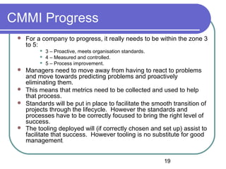 19
CMMI Progress
 For a company to progress, it really needs to be within the zone 3
to 5:
 3 – Proactive, meets organisation standards.
 4 – Measured and controlled.
 5 – Process improvement.
 Managers need to move away from having to react to problems
and move towards predicting problems and proactively
eliminating them.
 This means that metrics need to be collected and used to help
that process.
 Standards will be put in place to facilitate the smooth transition of
projects through the lifecycle. However the standards and
processes have to be correctly focused to bring the right level of
success.
 The tooling deployed will (if correctly chosen and set up) assist to
facilitate that success. However tooling is no substitute for good
management.
 