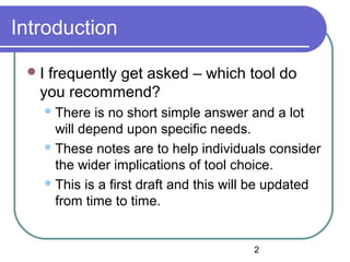 2
Introduction
I frequently get asked – which tool do
you recommend?
There is no short simple answer and a lot
will depend upon specific needs.
These notes are to help individuals consider
the wider implications of tool choice.
This is a first draft and this will be updated
from time to time.
 
