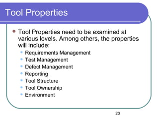 20
Tool Properties
 Tool Properties need to be examined at
various levels. Among others, the properties
will include:
 Requirements Management
 Test Management
 Defect Management
 Reporting
 Tool Structure
 Tool Ownership
 Environment
 