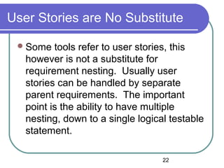 22
User Stories are No Substitute
Some tools refer to user stories, this
however is not a substitute for
requirement nesting. Usually user
stories can be handled by separate
parent requirements. The important
point is the ability to have multiple
nesting, down to a single logical testable
statement.
 