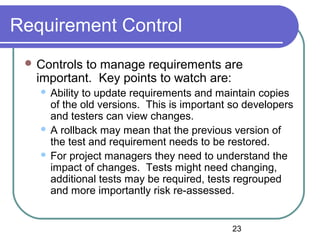 23
Requirement Control
 Controls to manage requirements are
important. Key points to watch are:
 Ability to update requirements and maintain copies
of the old versions. This is important so developers
and testers can view changes.
 A rollback may mean that the previous version of
the test and requirement needs to be restored.
 For project managers they need to understand the
impact of changes. Tests might need changing,
additional tests may be required, tests regrouped
and more importantly risk re-assessed.
 