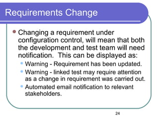 24
Requirements Change
Changing a requirement under
configuration control, will mean that both
the development and test team will need
notification. This can be displayed as:
Warning - Requirement has been updated.
Warning - linked test may require attention
as a change in requirement was carried out.
Automated email notification to relevant
stakeholders.
 