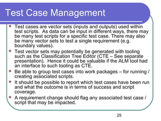 25
Test Case Management
 Test cases are vector sets (inputs and outputs) used within
test scripts. As data can be input in different ways, there may
be many test scripts for a specific test case. There may also
be many vector sets to test a single requirement (e.g.
boundary values).
 Test vector sets may potentially be generated with tooling
such as the Classification Tree Editor (CTE – See separate
presentation). Hence it could be valuable if the ALM tool had
an interface to such tooling as CTE.
 Be able to group test cases into work packages – for running /
creating associated scripts.
 It should be possible to report which test cases have been run
and what the outcome is in terms of success and script
coverage.
 A requirement change should flag any associated test case /
script that may be impacted.
 