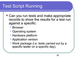26
Test Script Running
Can you run tests and make appropriate
records to show the results for a test run
against a specific:
Browser
Operating system
Hardware platform
Application version
Work package (i.e. tests carried out by a
specific tester on a specific day).
 