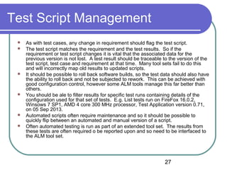 27
Test Script Management
 As with test cases, any change in requirement should flag the test script.
 The test script matches the requirement and the test results. So if the
requirement or test script changes it is vital that the associated data for the
previous version is not lost. A test result should be traceable to the version of the
test script, test case and requirement at that time. Many tool sets fail to do this
and will incorrectly map old results to updated scripts.
 It should be possible to roll back software builds, so the test data should also have
the ability to roll back and not be subjected to rework. This can be achieved with
good configuration control, however some ALM tools manage this far better than
others.
 You should be ale to filter results for specific test runs containing details of the
configuration used for that set of tests. E.g. List tests run on FireFox 16.0.2,
Winsows 7 SP1, AMD 4 core 300 MHz processor, Test Application version 0.71,
on 05 Sep 2013.
 Automated scripts often require maintenance and so it should be possible to
quickly flip between an automated and manual version of a script.
 Often automated testing is run as part of an extended tool set. The results from
these tests are often required o be reported upon and so need to be interfaced to
the ALM tool set.
 