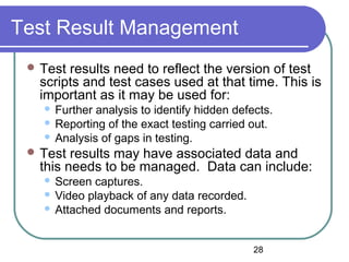 28
Test Result Management
 Test results need to reflect the version of test
scripts and test cases used at that time. This is
important as it may be used for:
 Further analysis to identify hidden defects.
 Reporting of the exact testing carried out.
 Analysis of gaps in testing.
 Test results may have associated data and
this needs to be managed. Data can include:
 Screen captures.
 Video playback of any data recorded.
 Attached documents and reports.
 