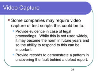 29
Video Capture
Some companies may require video
capture of test scripts this could be to:
Provide evidence in case of legal
proceedings. While this is not used widely,
it may become the norm in future years and
so the ability to respond to this can be
important.
Provide records to demonstrate a pattern in
uncovering the fault behind a defect report.
 