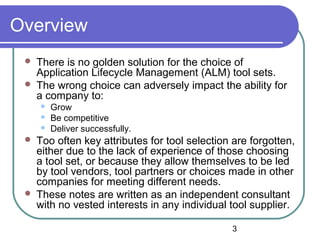 3
Overview
 There is no golden solution for the choice of
Application Lifecycle Management (ALM) tool sets.
 The wrong choice can adversely impact the ability for
a company to:
 Grow
 Be competitive
 Deliver successfully.
 Too often key attributes for tool selection are forgotten,
either due to the lack of experience of those choosing
a tool set, or because they allow themselves to be led
by tool vendors, tool partners or choices made in other
companies for meeting different needs.
 These notes are written as an independent consultant
with no vested interests in any individual tool supplier.
 