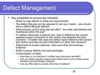 30
Defect Management
 Key properties to ensure are included:
 Ability to map defects to tests and requirements.
 The defect lifecycle can be adjusted to suit your needs – you should
have a defect lifecycle defined.
 What process control does the tool offer? Are roles well defined and
maintained within the tool?
 If a defect references a specific test, does it reference the current
updated version (incorrect) or the version that detected the fault
(correct)? Or better still, does the defect report reference the correct
test version and also provide information on other test versions?
 Attachment of screen captures, video and other documentary
evidence.
 Ability to group defects into work packages.
 Customisation of fields:
 How easy is it to discover if a defect was previously reported?
 Can you obtain process improvement information such as Root cause
Analysis and test Escape Analysis?
 Can you filter data to provide short lists of defects?
 
