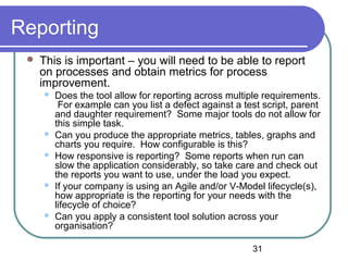 31
Reporting
 This is important – you will need to be able to report
on processes and obtain metrics for process
improvement.
 Does the tool allow for reporting across multiple requirements.
For example can you list a defect against a test script, parent
and daughter requirement? Some major tools do not allow for
this simple task.
 Can you produce the appropriate metrics, tables, graphs and
charts you require. How configurable is this?
 How responsive is reporting? Some reports when run can
slow the application considerably, so take care and check out
the reports you want to use, under the load you expect.
 If your company is using an Agile and/or V-Model lifecycle(s),
how appropriate is the reporting for your needs with the
lifecycle of choice?
 Can you apply a consistent tool solution across your
organisation?
 