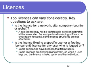 32
Licences
 Tool licences can vary considerably. Key
questions to ask are:
 Is the licence for a network, site, company (country
or global)?
 A site licence may not be transferable between networks
at the same site. For companies developing software on
small team networks, some licence structures are not
affordable.
 Is the licence fixed to a specific user or a floating
(concurrent) licence for any user who is logged on?
 Some companies have licences that follow users.
 Some licences are floating (concurrent), so when a user
logs out, the licence is freed up for another individual.
 