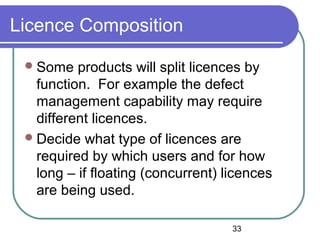 33
Licence Composition
Some products will split licences by
function. For example the defect
management capability may require
different licences.
Decide what type of licences are
required by which users and for how
long – if floating (concurrent) licences
are being used.
 