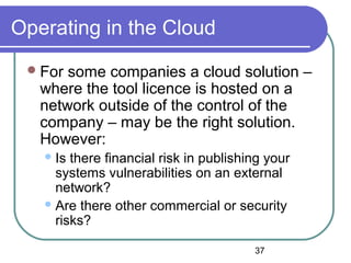 37
Operating in the Cloud
For some companies a cloud solution –
where the tool licence is hosted on a
network outside of the control of the
company – may be the right solution.
However:
Is there financial risk in publishing your
systems vulnerabilities on an external
network?
Are there other commercial or security
risks?
 