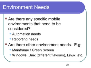 38
Environment Needs
Are there any specific mobile
environments that need to be
considered?
Automation needs
Reporting needs
Are there other environment needs. E.g:
Mainframe / Green Screen
Windows, Unix (different flavours), Linux, etc.
 