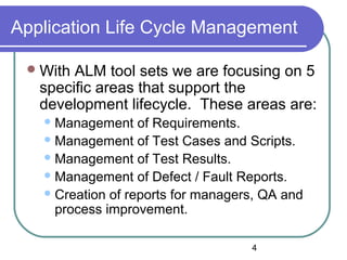 4
Application Life Cycle Management
With ALM tool sets we are focusing on 5
specific areas that support the
development lifecycle. These areas are:
Management of Requirements.
Management of Test Cases and Scripts.
Management of Test Results.
Management of Defect / Fault Reports.
Creation of reports for managers, QA and
process improvement.
 