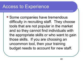40
Access to Experience
Some companies have tremendous
difficulty in recruiting staff. They choose
tools that are not popular in the market
and so they cannot find individuals with
the appropriate skills or who want to gain
those skills. If you are choosing an
uncommon tool, then your training
budget needs to account for new staff.
 