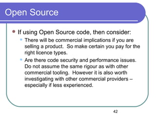 42
Open Source
 If using Open Source code, then consider:
 There will be commercial implications if you are
selling a product. So make certain you pay for the
right licence types.
 Are there code security and performance issues.
Do not assume the same rigour as with other
commercial tooling. However it is also worth
investigating with other commercial providers –
especially if less experienced.
 