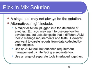 43
Pick ‘n Mix Solution
 A single tool may not always be the solution.
 Alternatives might include:
 A major ALM tool plugged into the database of
another. E.g. you may want to use one tool for
developers, but use alongside that a different ALM
tool to manage requirements and tests. However
you want to create reports from data collected by
both tool sets.
 Use an ALM tool, but enhance requirement
management by interfacing a separate tool.
 Use a range of separate tools interfaced together.
 