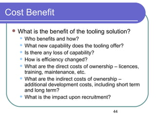 44
Cost Benefit
 What is the benefit of the tooling solution?
 Who benefits and how?
 What new capability does the tooling offer?
 Is there any loss of capability?
 How is efficiency changed?
 What are the direct costs of ownership – licences,
training, maintenance, etc.
 What are the indirect costs of ownership –
additional development costs, including short term
and long term?
 What is the impact upon recruitment?
 