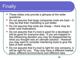 46
Finally
 These slides only provide a glimpse at the wider
questions.
 Do not assume that large companies tools are best – it
may be that their marketing is just better.
 Do not assume free tools are cheap – there may be
wider cost implications.
 Do not assume that if a tool is good for a developer it
will be good for everyone else. If you are trapped in
this influencing decision you may be disappointed by
what you thought was an ultimate solution. However
you may want to consider interfacing tools to give the
best of both worlds.
 Do not assume that if a tool is right for one company, it
will be right for you. They may have a different market
place, different environments and different risks.
 