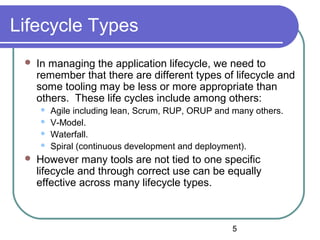 5
Lifecycle Types
 In managing the application lifecycle, we need to
remember that there are different types of lifecycle and
some tooling may be less or more appropriate than
others. These life cycles include among others:
 Agile including lean, Scrum, RUP, ORUP and many others.
 V-Model.
 Waterfall.
 Spiral (continuous development and deployment).
 However many tools are not tied to one specific
lifecycle and through correct use can be equally
effective across many lifecycle types.
 