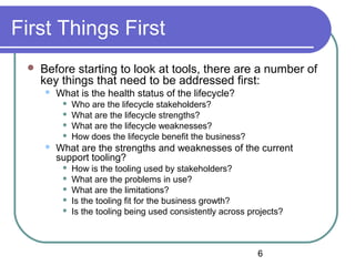 6
First Things First
 Before starting to look at tools, there are a number of
key things that need to be addressed first:
 What is the health status of the lifecycle?
 Who are the lifecycle stakeholders?
 What are the lifecycle strengths?
 What are the lifecycle weaknesses?
 How does the lifecycle benefit the business?
 What are the strengths and weaknesses of the current
support tooling?
 How is the tooling used by stakeholders?
 What are the problems in use?
 What are the limitations?
 Is the tooling fit for the business growth?
 Is the tooling being used consistently across projects?
 
