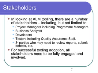 7
Stakeholders
 In looking at ALM tooling, there are a number
of stakeholders – including, but not limited to:
 Project Managers including Programme Managers.
 Business Analysts
 Developers
 Testers including Quality Assurance Staff.
 3rd
parties who may need to review reports, submit
defects, etc.
 For successful tooling adoption, all
stakeholders need to be fully engaged and
involved.
 